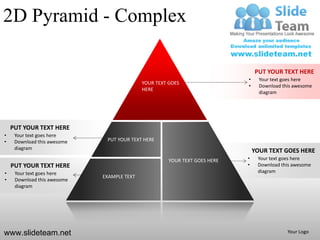 2D Pyramid - Complex

                                                                                PUT YOUR TEXT HERE
                                                                            •     Your text goes here
                                            YOUR TEXT GOES
                                                                            •     Download this awesome
                                            HERE
                                                                                  diagram




    PUT YOUR TEXT HERE
•    Your text goes here
•    Download this awesome    PUT YOUR TEXT HERE
     diagram
                                                                                YOUR TEXT GOES HERE
                                                      YOUR TEXT GOES HERE   •    Your text goes here
    PUT YOUR TEXT HERE                                                      •    Download this awesome
•    Your text goes here                                                         diagram
                             EXAMPLE TEXT
•    Download this awesome
     diagram




www.slideteam.net                                                                            Your Logo
 