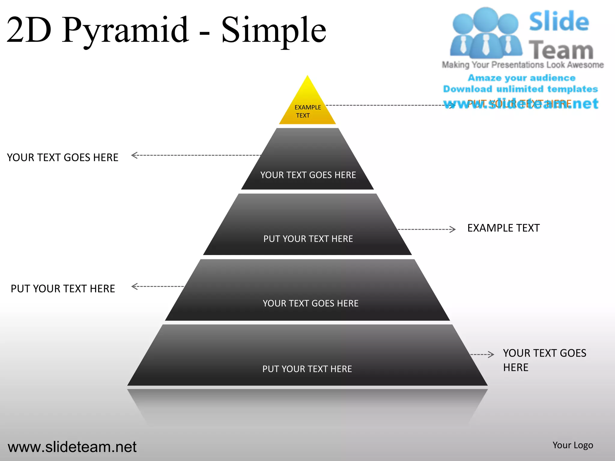 2D Pyramid - Simple
                            EXAMPLE         PUT YOUR TEXT HERE
                            TEXT




YOUR TEXT GOES HERE
                      YOUR TEXT GOES HERE




                                            EXAMPLE TEXT
                      PUT YOUR TEXT HERE



PUT YOUR TEXT HERE
                      YOUR TEXT GOES HERE



                                                  YOUR TEXT GOES
                      PUT YOUR TEXT HERE          HERE




www.slideteam.net                                          Your Logo
 