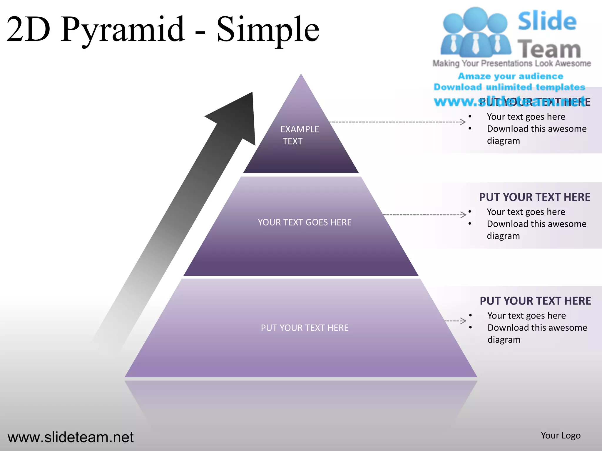 2D Pyramid - Simple
                                              PUT YOUR TEXT HERE
                                          •    Your text goes here
                        EXAMPLE           •    Download this awesome
                        TEXT                   diagram




                                              PUT YOUR TEXT HERE
                                          •    Your text goes here
                    YOUR TEXT GOES HERE   •    Download this awesome
                                               diagram




                                              PUT YOUR TEXT HERE
                                          •    Your text goes here
                    PUT YOUR TEXT HERE    •    Download this awesome
                                               diagram




www.slideteam.net                                         Your Logo
 