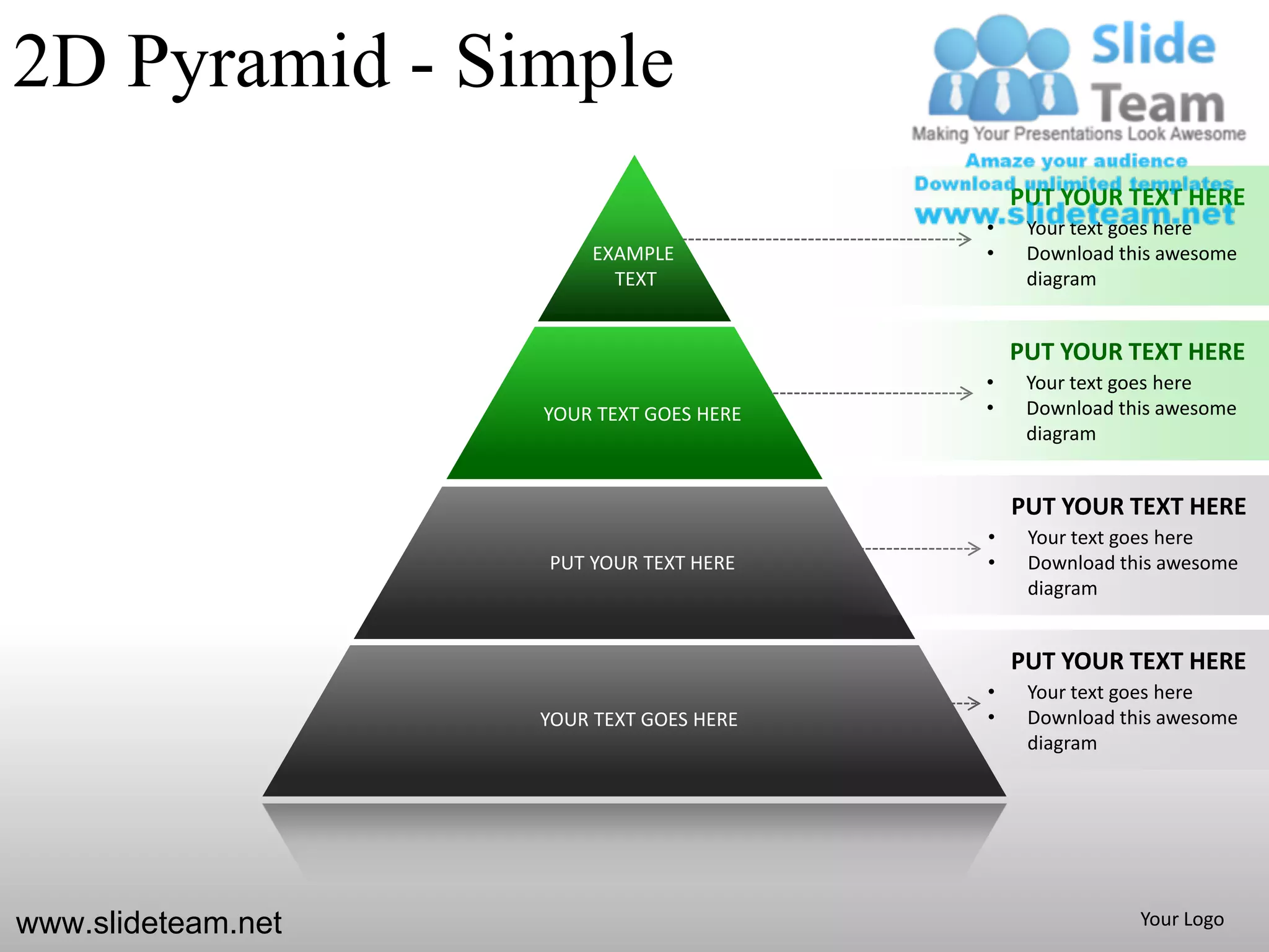 2D Pyramid - Simple
                                              PUT YOUR TEXT HERE
                                          •    Your text goes here
                         EXAMPLE          •    Download this awesome
                           TEXT                diagram


                                              PUT YOUR TEXT HERE
                                          •    Your text goes here
                    YOUR TEXT GOES HERE   •    Download this awesome
                                               diagram


                                              PUT YOUR TEXT HERE
                                          •    Your text goes here
                    PUT YOUR TEXT HERE    •    Download this awesome
                                               diagram


                                              PUT YOUR TEXT HERE
                                          •    Your text goes here
                    YOUR TEXT GOES HERE   •    Download this awesome
                                               diagram




www.slideteam.net                                         Your Logo
 