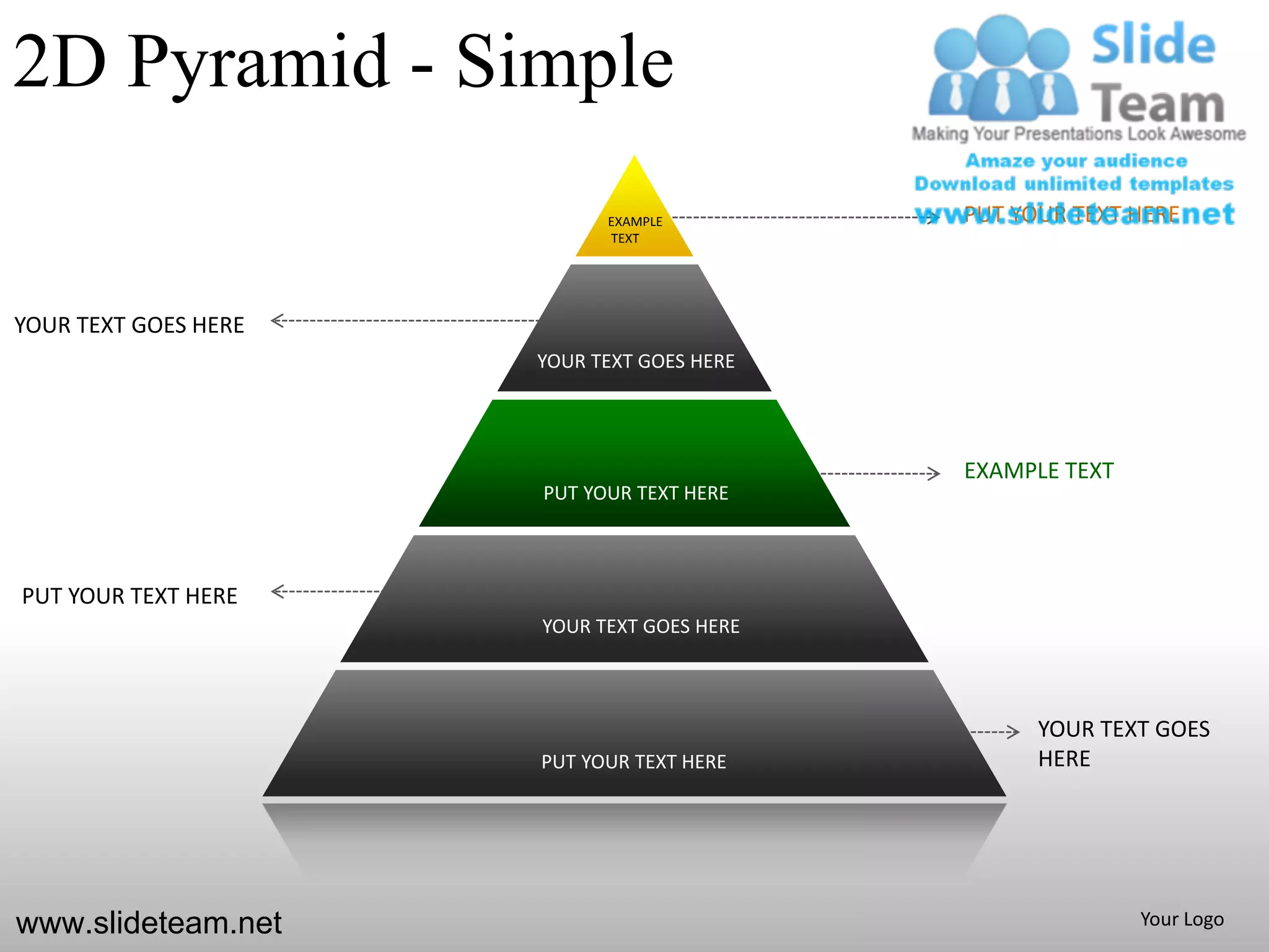 2D Pyramid - Simple
                            EXAMPLE         PUT YOUR TEXT HERE
                            TEXT




YOUR TEXT GOES HERE
                      YOUR TEXT GOES HERE




                                            EXAMPLE TEXT
                      PUT YOUR TEXT HERE



PUT YOUR TEXT HERE
                      YOUR TEXT GOES HERE



                                                  YOUR TEXT GOES
                      PUT YOUR TEXT HERE          HERE




www.slideteam.net                                          Your Logo
 