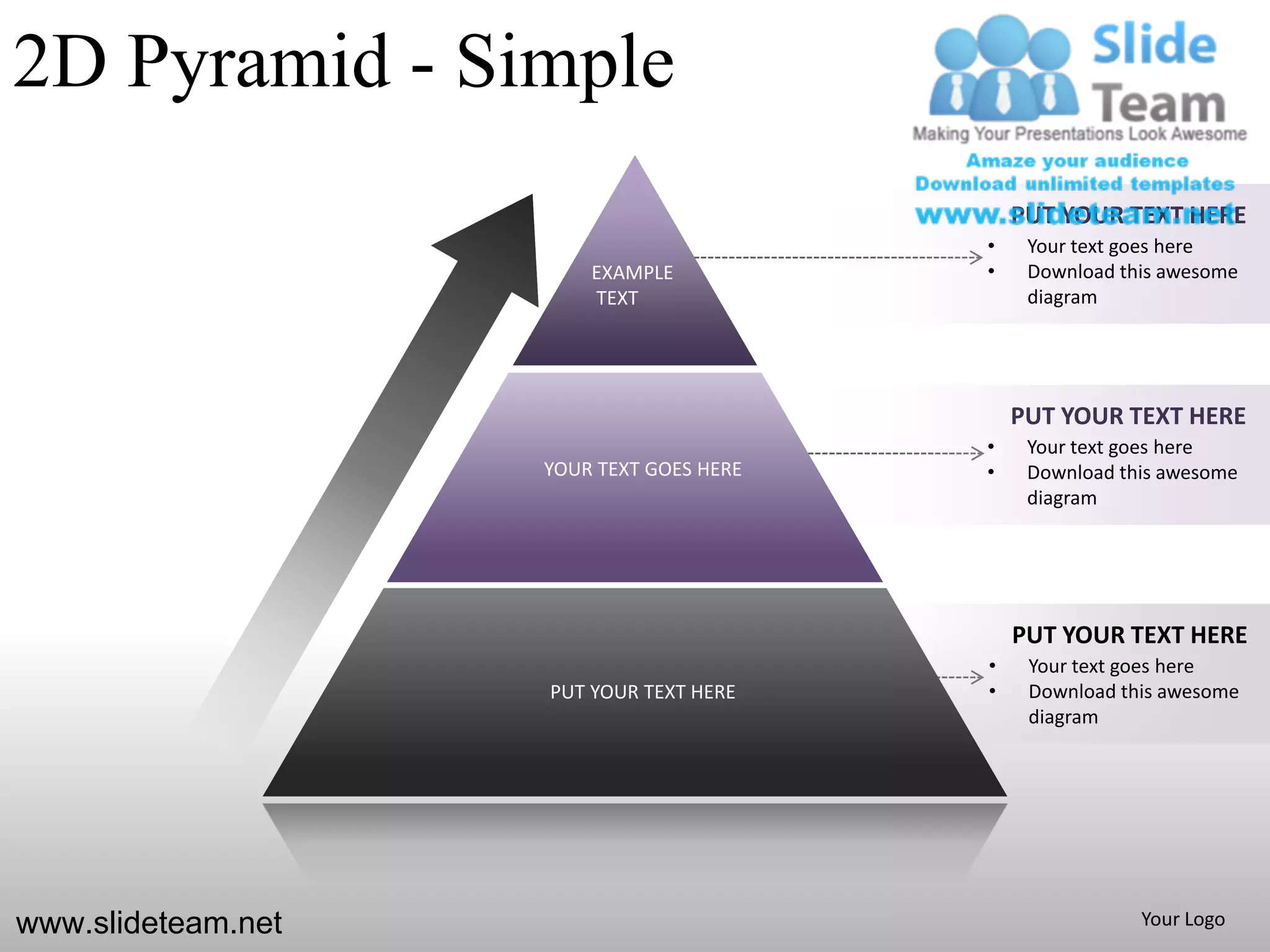 2D Pyramid - Simple
                                              PUT YOUR TEXT HERE
                                          •    Your text goes here
                        EXAMPLE           •    Download this awesome
                        TEXT                   diagram




                                              PUT YOUR TEXT HERE
                                          •    Your text goes here
                    YOUR TEXT GOES HERE   •    Download this awesome
                                               diagram




                                              PUT YOUR TEXT HERE
                                          •    Your text goes here
                    PUT YOUR TEXT HERE    •    Download this awesome
                                               diagram




www.slideteam.net                                         Your Logo
 