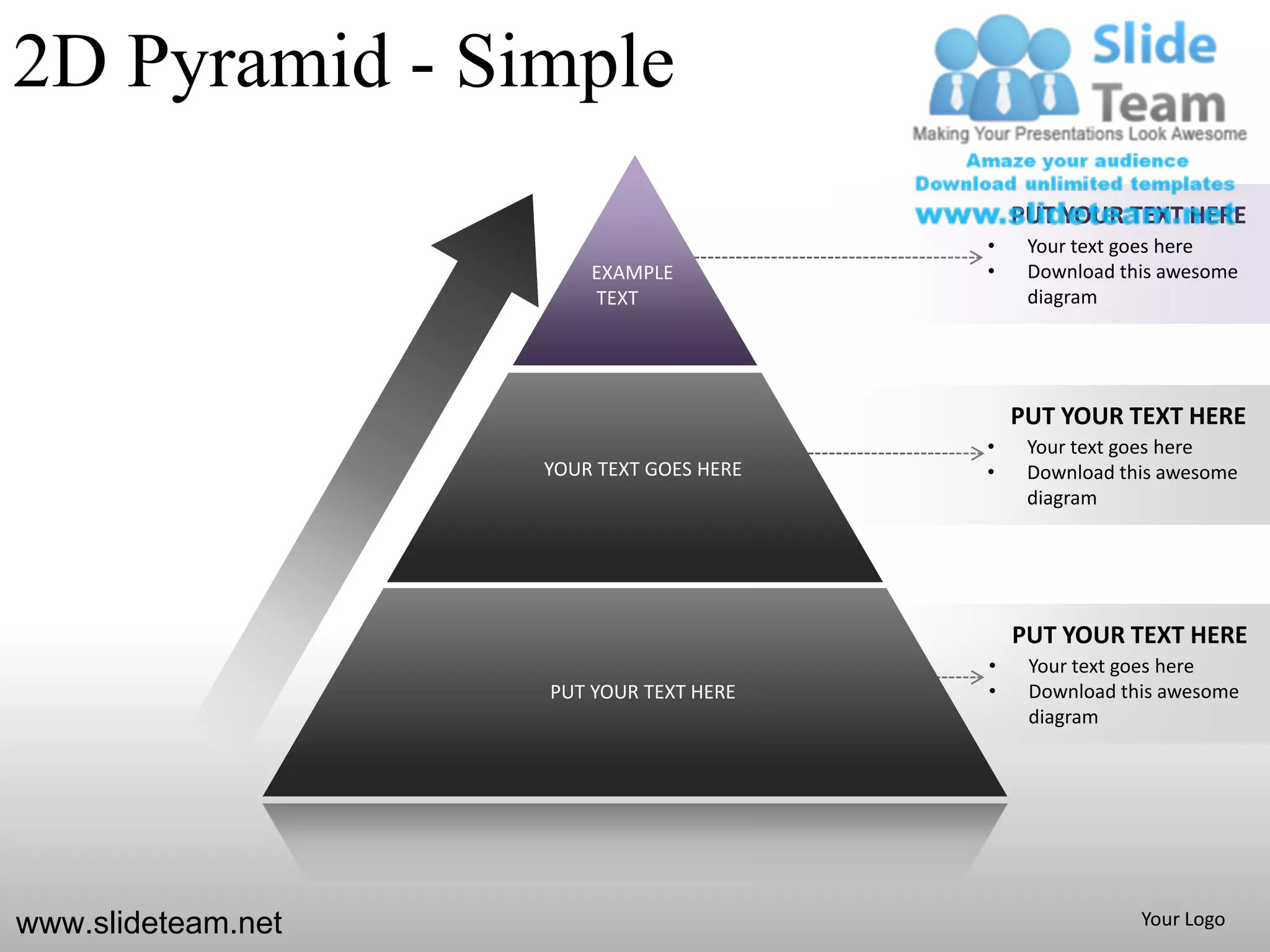 2D Pyramid - Simple
                                              PUT YOUR TEXT HERE
                                          •    Your text goes here
                        EXAMPLE           •    Download this awesome
                        TEXT                   diagram




                                              PUT YOUR TEXT HERE
                                          •    Your text goes here
                    YOUR TEXT GOES HERE   •    Download this awesome
                                               diagram




                                              PUT YOUR TEXT HERE
                                          •    Your text goes here
                    PUT YOUR TEXT HERE    •    Download this awesome
                                               diagram




www.slideteam.net                                         Your Logo
 