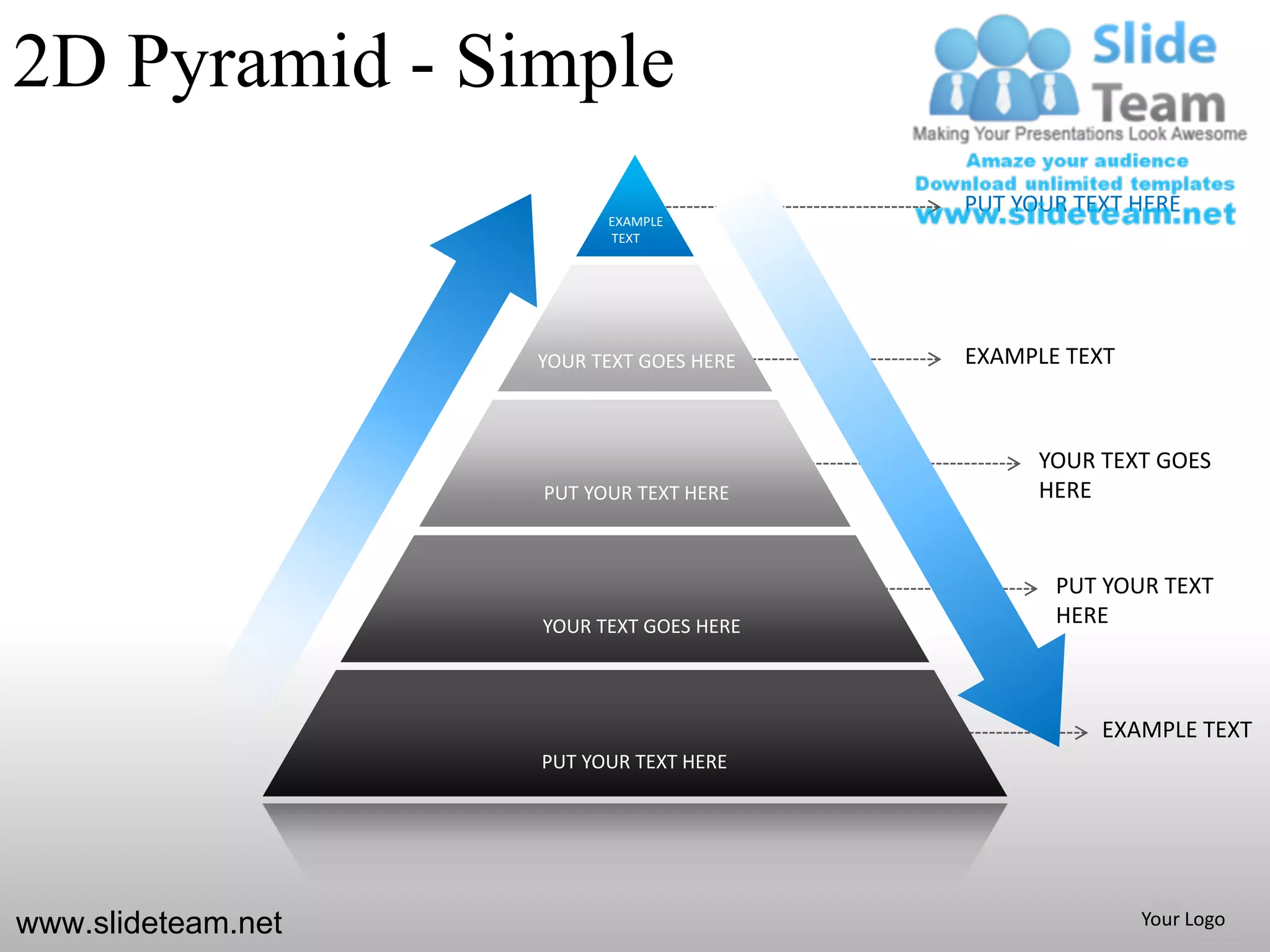 2D Pyramid - Simple
                                          PUT YOUR TEXT HERE
                          EXAMPLE
                          TEXT




                    YOUR TEXT GOES HERE   EXAMPLE TEXT



                                                YOUR TEXT GOES
                    PUT YOUR TEXT HERE          HERE


                                                 PUT YOUR TEXT
                    YOUR TEXT GOES HERE          HERE



                                                     EXAMPLE TEXT
                    PUT YOUR TEXT HERE




www.slideteam.net                                        Your Logo
 