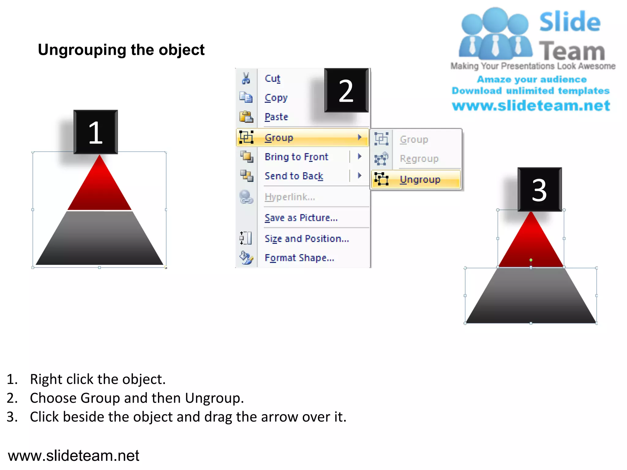 Ungrouping the object

                                                    2
            1
                                                         3




1. Right click the object.
2. Choose Group and then Ungroup.
3. Click beside the object and drag the arrow over it.

www.slideteam.net
 