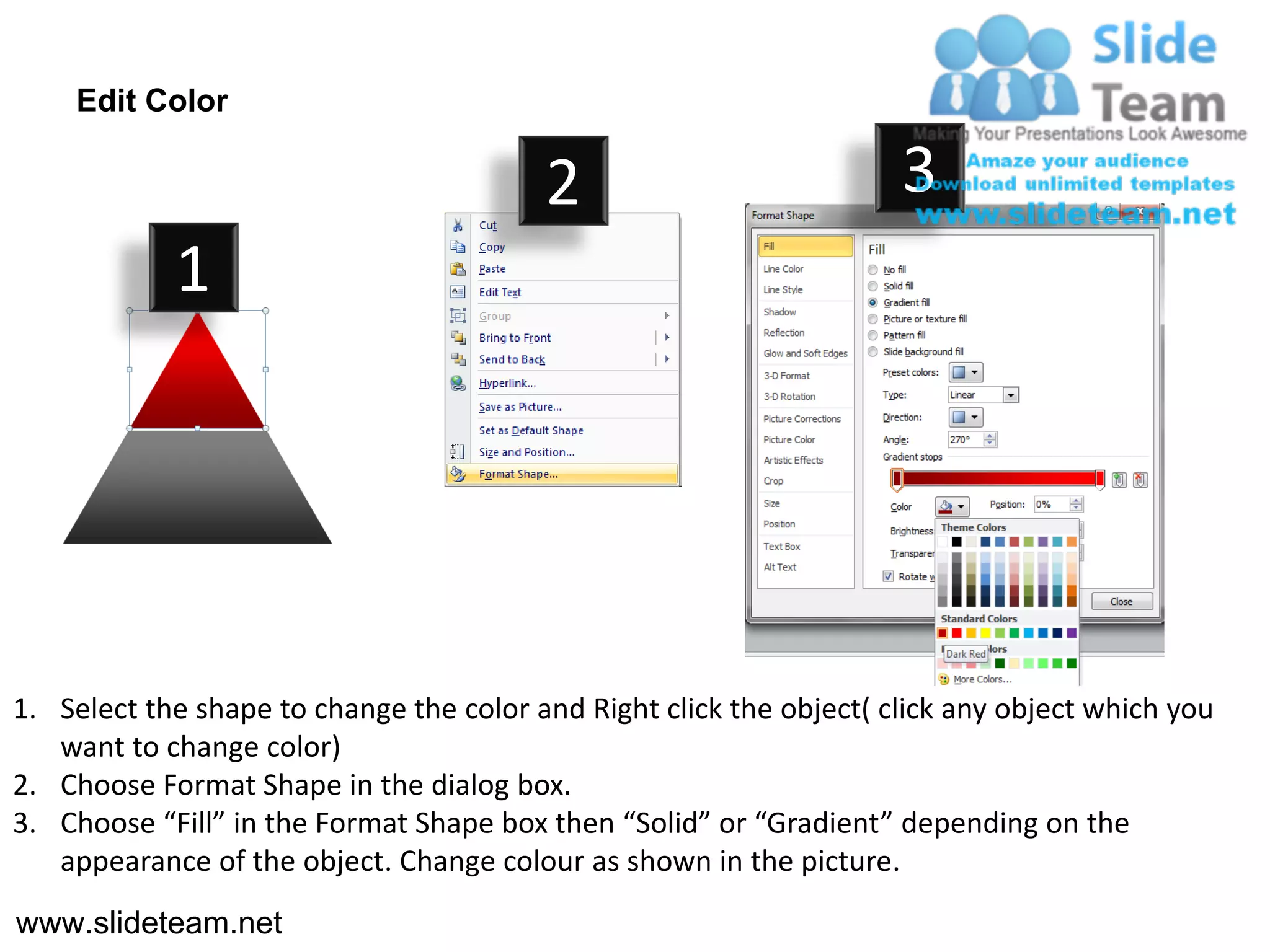 Edit Color

                                         2                           3
            1




1. Select the shape to change the color and Right click the object( click any object which you
   want to change color)
2. Choose Format Shape in the dialog box.
3. Choose “Fill” in the Format Shape box then “Solid” or “Gradient” depending on the
   appearance of the object. Change colour as shown in the picture.
www.slideteam.net
 