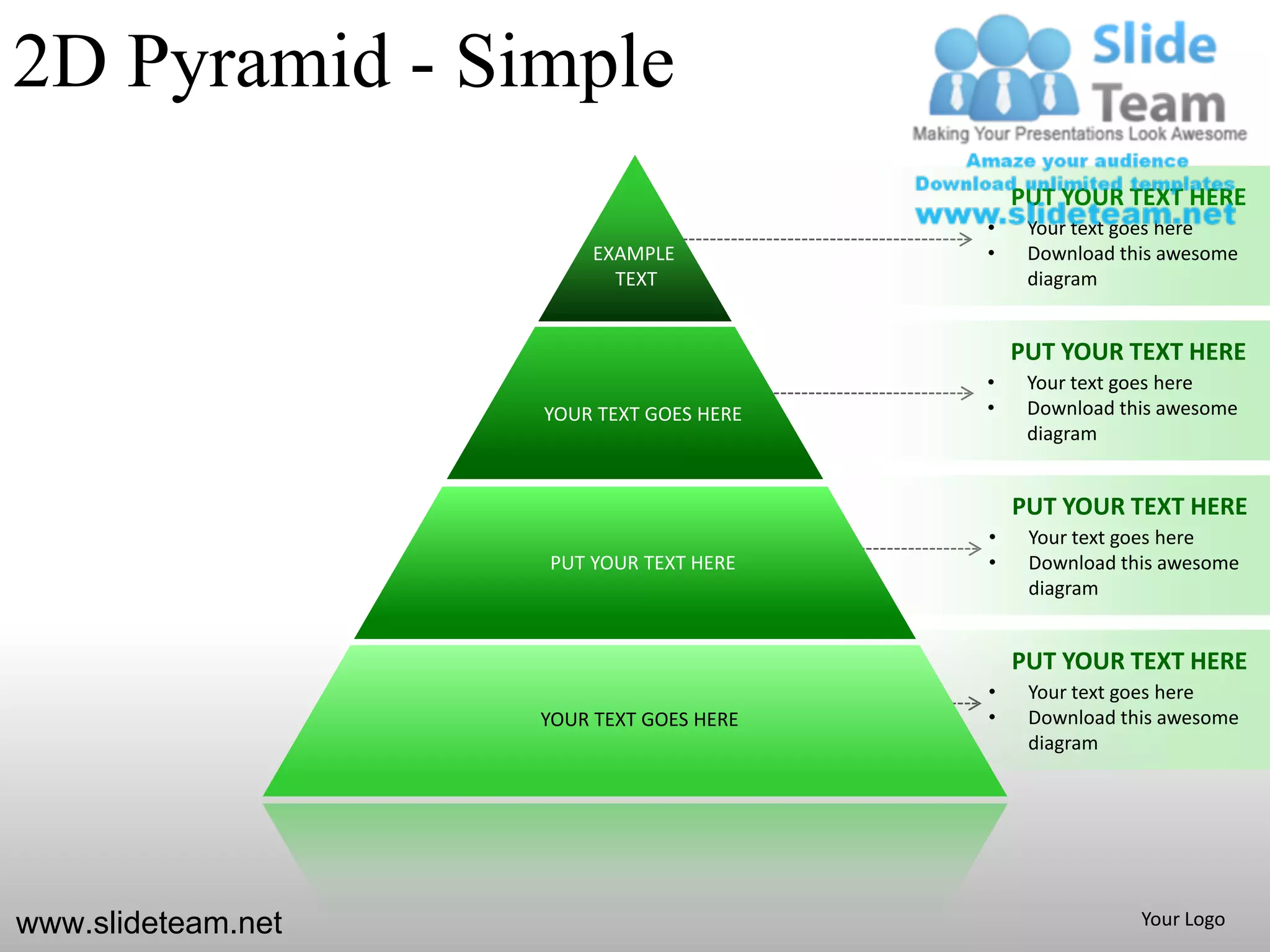 2D Pyramid - Simple
                                              PUT YOUR TEXT HERE
                                          •    Your text goes here
                         EXAMPLE          •    Download this awesome
                           TEXT                diagram


                                              PUT YOUR TEXT HERE
                                          •    Your text goes here
                    YOUR TEXT GOES HERE   •    Download this awesome
                                               diagram


                                              PUT YOUR TEXT HERE
                                          •    Your text goes here
                    PUT YOUR TEXT HERE    •    Download this awesome
                                               diagram


                                              PUT YOUR TEXT HERE
                                          •    Your text goes here
                    YOUR TEXT GOES HERE   •    Download this awesome
                                               diagram




www.slideteam.net                                         Your Logo
 