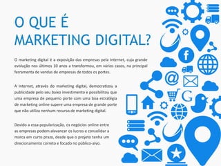 O QUE É
MARKETING DIGITAL?
O marketing digital é a exposição das empresas pela Internet, cuja grande
evolução nos últimos 10 anos a transformou, em vários casos, na principal
ferramenta de vendas de empresas de todos os portes.
Devido a essa popularização, os negócios online entre
as empresas podem alavancar os lucros e consolidar a
marca em curto prazo, desde que o projeto tenha um
direcionamento correto e focado no público-alvo.
A Internet, através do marketing digital, democratizou a
publicidade pelo seu baixo investimento e possibilitou que
uma empresa de pequeno porte com uma boa estratégia
de marketing online supere uma empresa de grande porte
que não utiliza nenhum recurso de marketing digital.
 