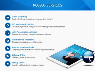 E-mail Marketing
Seja lembrado e crie relacionamento com seus clientes.
SEO • Otimização de Sites
Seu site ou loja virtual bem posicionado no Google e outros buscadores.
Links Patrocinados no Google
Sua marca na internet com profissionais certificados.
Mídias Sociais • Facebook
Destaque seu negócio nas mídias sociais.
Sistemas para Imobiliária
Completo para sua imobiliária. Inovador para os clientes.
Delivery Online
O delivery online da sua cidade.
Backup Online
Soluções profissionais de backup em nuvem
NOSSOS SERVIÇOS
 