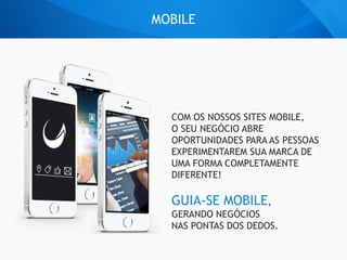 MOBILE
COM OS NOSSOS SITES MOBILE,
O SEU NEGÓCIO ABRE
OPORTUNIDADES PARA AS PESSOAS
EXPERIMENTAREM SUA MARCA DE
UMA FORMA COMPLETAMENTE
DIFERENTE!
GUIA-SE MOBILE,
GERANDO NEGÓCIOS
NAS PONTAS DOS DEDOS.
 