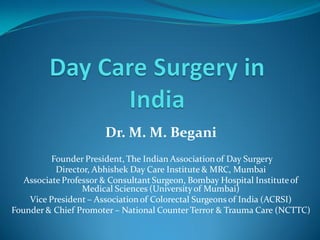 Dr. M. M. Begani
          Founder President, The Indian Association of Day Surgery
           Director, Abhishek Day Care Institute & MRC, Mumbai
   Associate Professor & Consultant Surgeon, Bombay Hospital Institute of
                  Medical Sciences (University of Mumbai)
    Vice President – Association of Colorectal Surgeons of India (ACRSI)
Founder & Chief Promoter – National Counter Terror & Trauma Care (NCTTC)
 