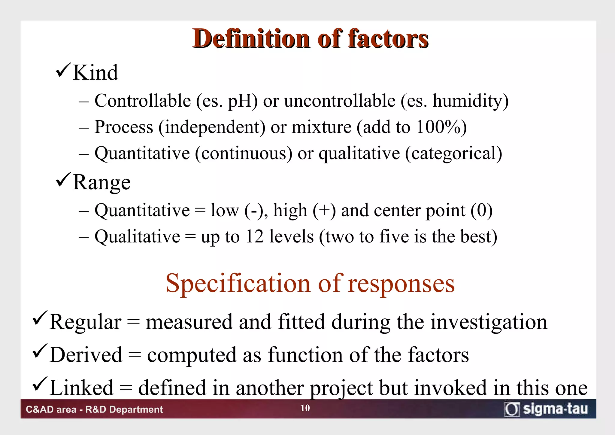Definition of factors Kind Controllable (es. pH) or uncontrollable (es. humidity) Process (independent) or mixture (add to 100%) Quantitative (continuous) or qualitative (categorical) Range Quantitative = low (-), high (+) and center point (0) Qualitative = up to 12 levels (two to five is the best) Specification of responses Regular = measured and fitted during the investigation Derived = computed as function of the factors Linked = defined in another project but invoked in this one 