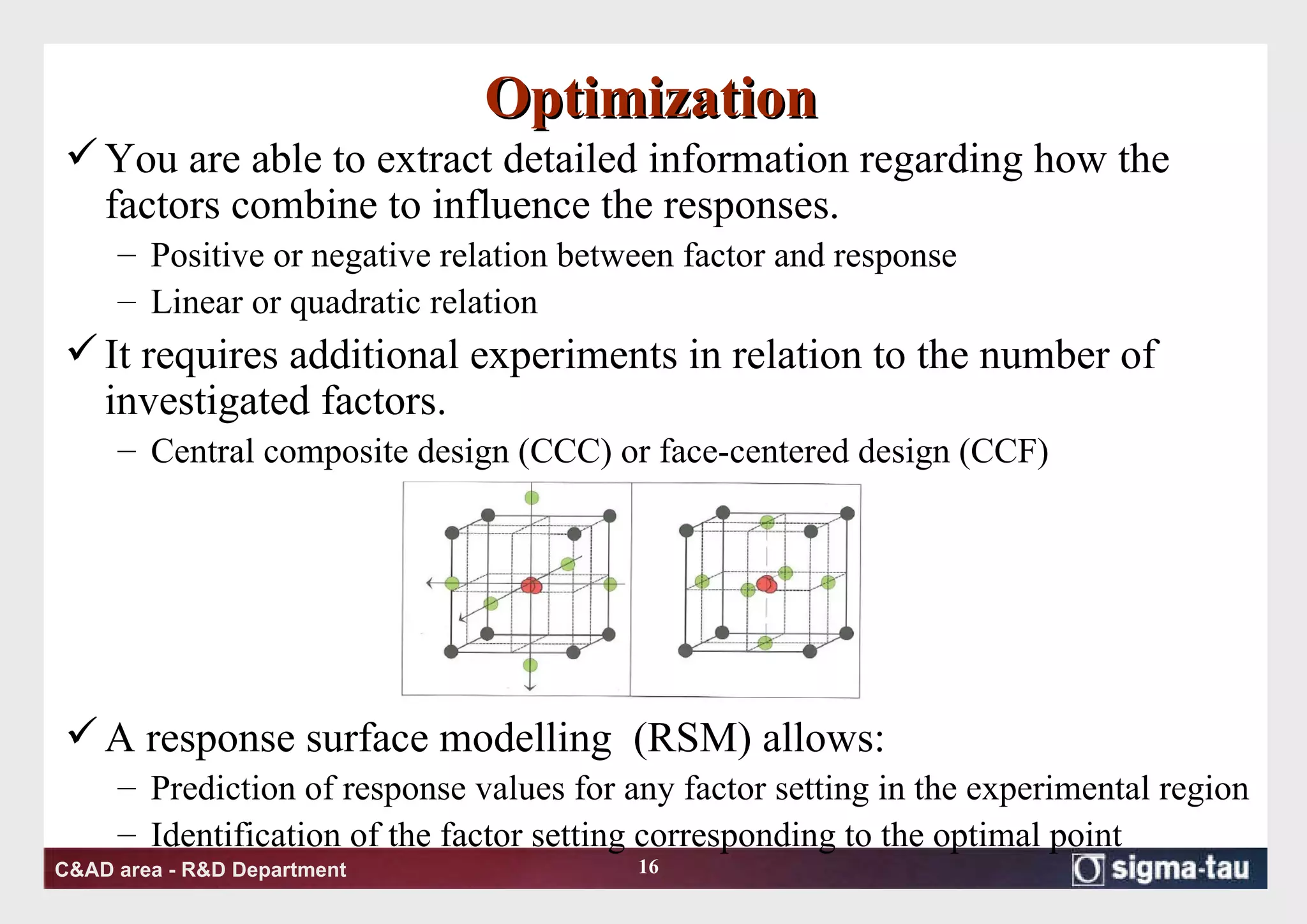 Optimization You are able to extract detailed information regarding how the factors combine to influence the responses. Positive or negative relation between factor and response Linear or quadratic relation  It requires additional experiments in relation to the number of investigated factors. Central composite design (CCC) or face-centered design (CCF) A response surface modelling  (RSM) allows: Prediction of response values for any factor setting in the experimental region  Identification of the factor setting corresponding to the optimal point 
