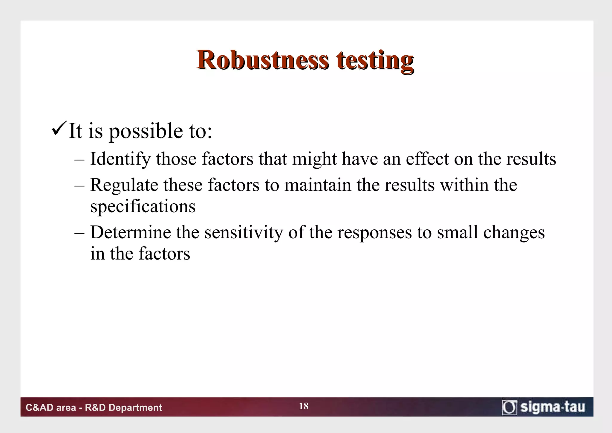 Robustness testing It is possible to: Identify those factors that might have an effect on the results Regulate these factors to maintain the results within the specifications  Determine the sensitivity of the responses to small changes in the factors 