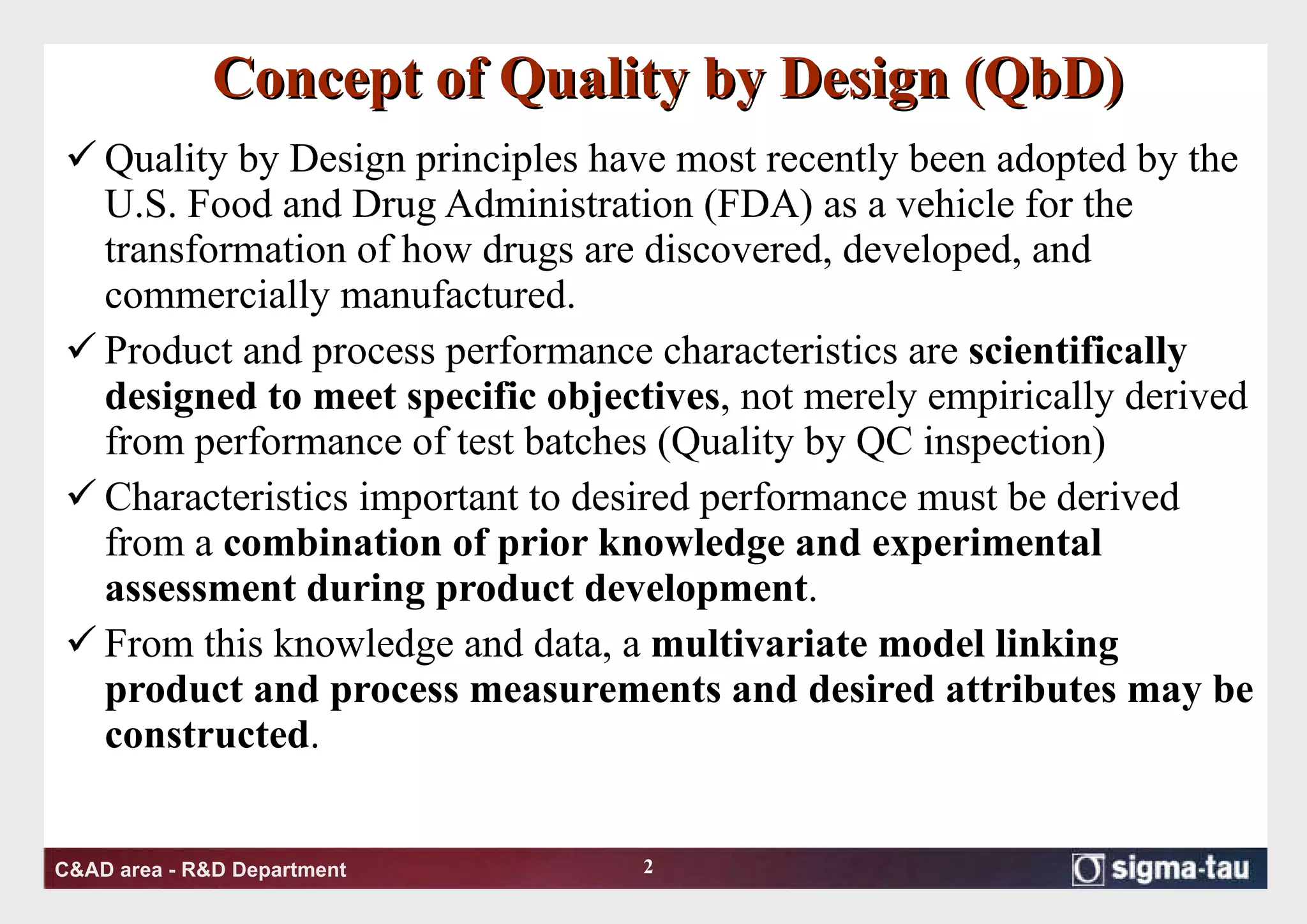 Concept of Quality by Design (QbD) Quality by Design principles have most recently been adopted by the U.S. Food and Drug Administration (FDA) as a vehicle for the transformation of how drugs are discovered, developed, and commercially manufactured.  Product and process performance characteristics are  scientifically designed to meet specific objectives , not merely empirically derived from performance of test batches (Quality by QC inspection) Characteristics important to desired performance must be derived from a  combination of prior knowledge and experimental assessment during product development . From this knowledge and data, a  multivariate model linking product and process measurements and desired attributes may be constructed .  
