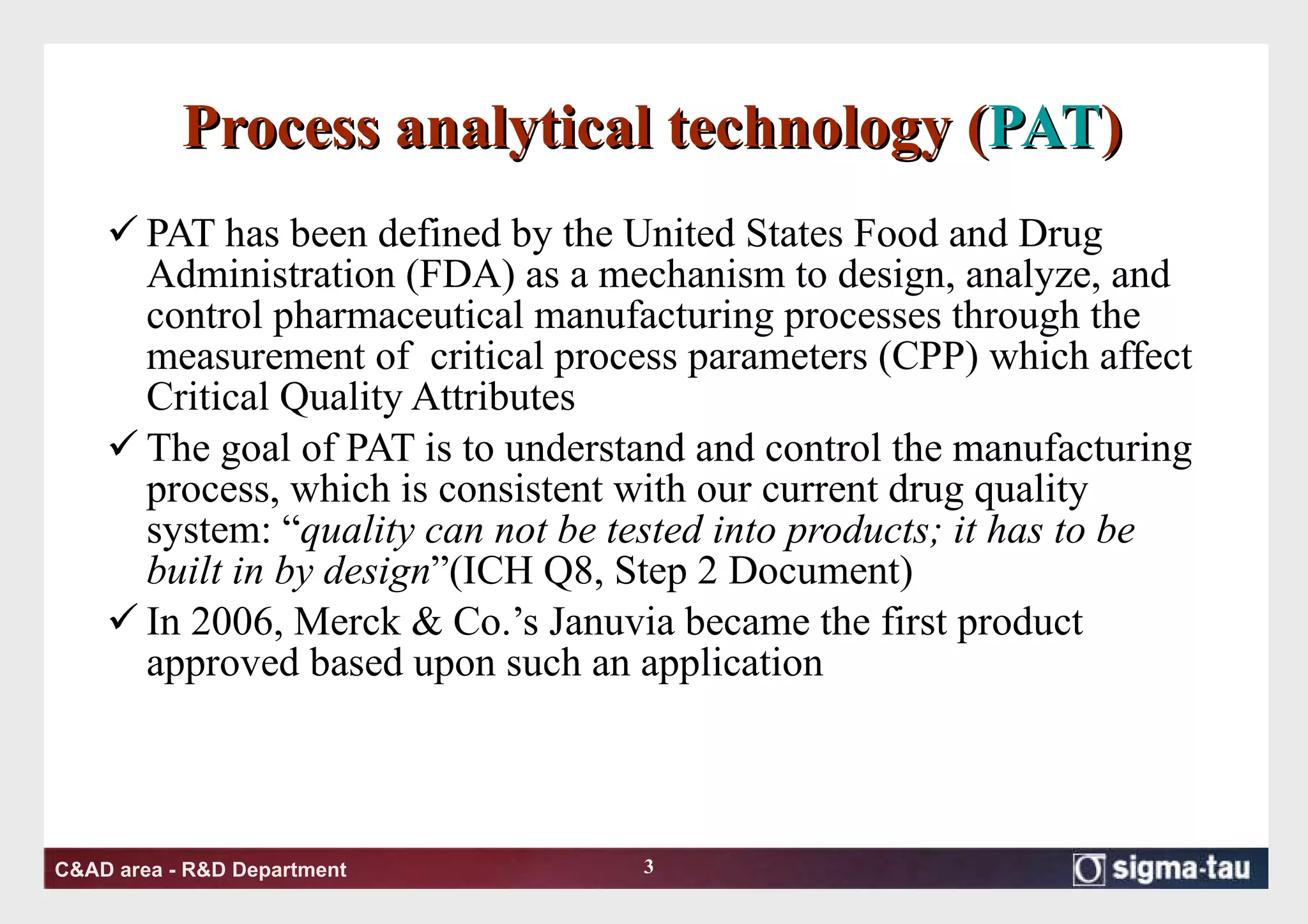 Process analytical technology ( PAT ) PAT has been defined by the United States Food and Drug Administration (FDA) as a mechanism to design, analyze, and control pharmaceutical manufacturing processes through the measurement of  critical process parameters (CPP) which affect Critical Quality Attributes  The goal of PAT is to understand and control the manufacturing process, which is consistent with our current drug quality system: “ quality can not be tested into products; it has to be built in by design ”(ICH Q8, Step 2 Document) In 2006, Merck & Co.’s Januvia became the first product approved based upon such an application  