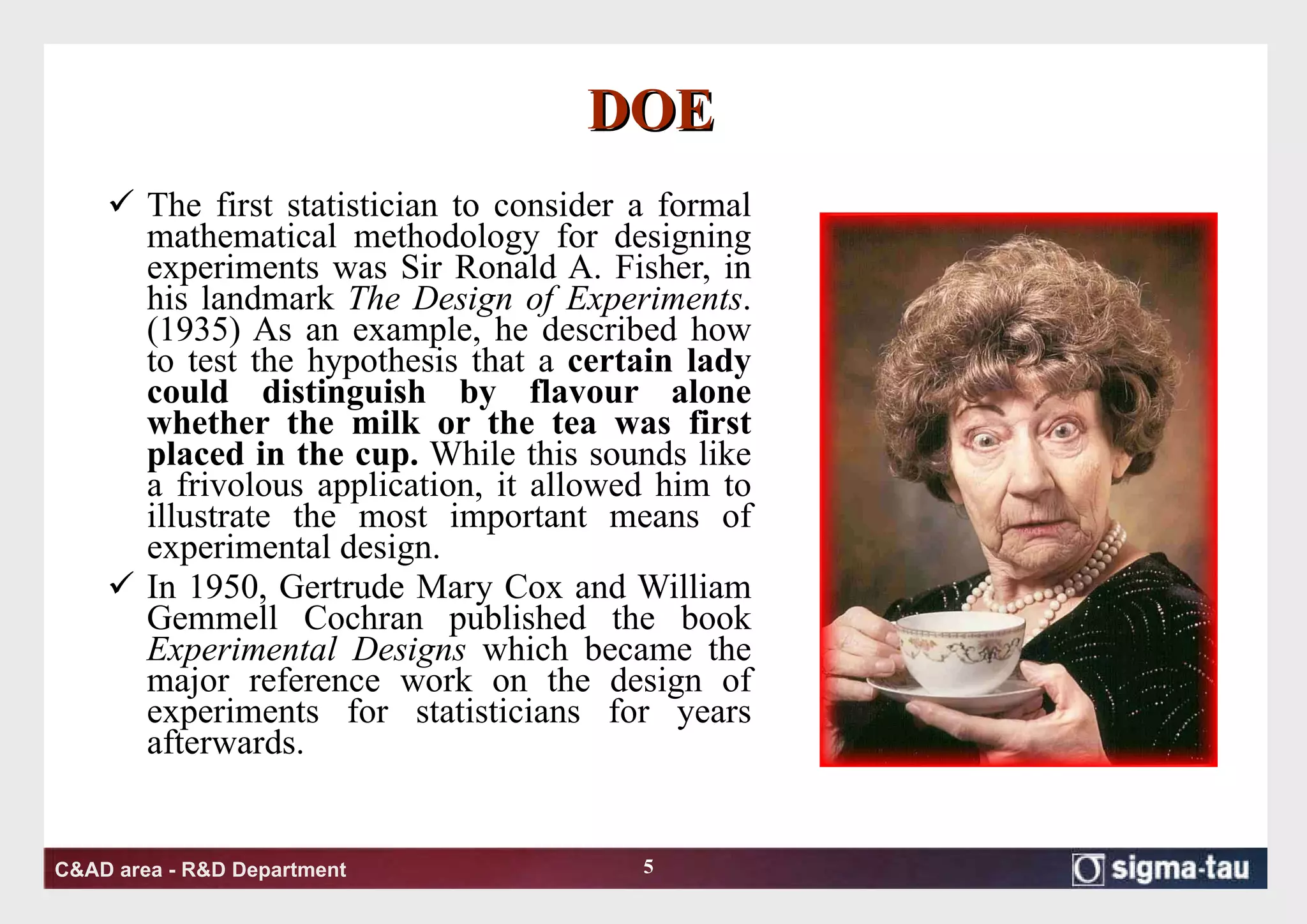 DOE The first statistician to consider a formal mathematical methodology for designing experiments was Sir Ronald A. Fisher, in his landmark  The Design of Experiments . (1935) As an example, he described how to test the hypothesis that a  certain lady could distinguish by flavour alone whether the milk or the tea was first placed in the cup.  While this sounds like a frivolous application, it allowed him to illustrate the most important means of experimental design. In 1950, Gertrude Mary Cox and William Gemmell Cochran published the book  Experimental Designs  which became the major reference work on the design of experiments for statisticians for years afterwards. 