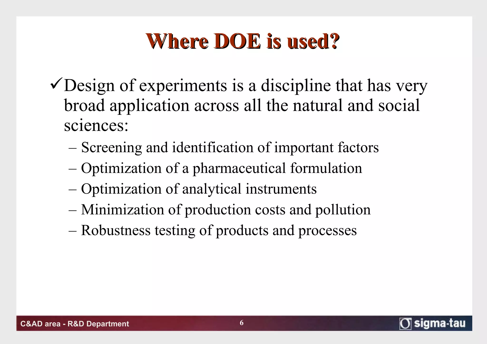 Where DOE is used? Design of experiments is a discipline that has very broad application across all the natural and social sciences:  Screening and identification of important factors Optimization of a pharmaceutical formulation Optimization of analytical instruments Minimization of production costs and pollution Robustness testing of products and processes 