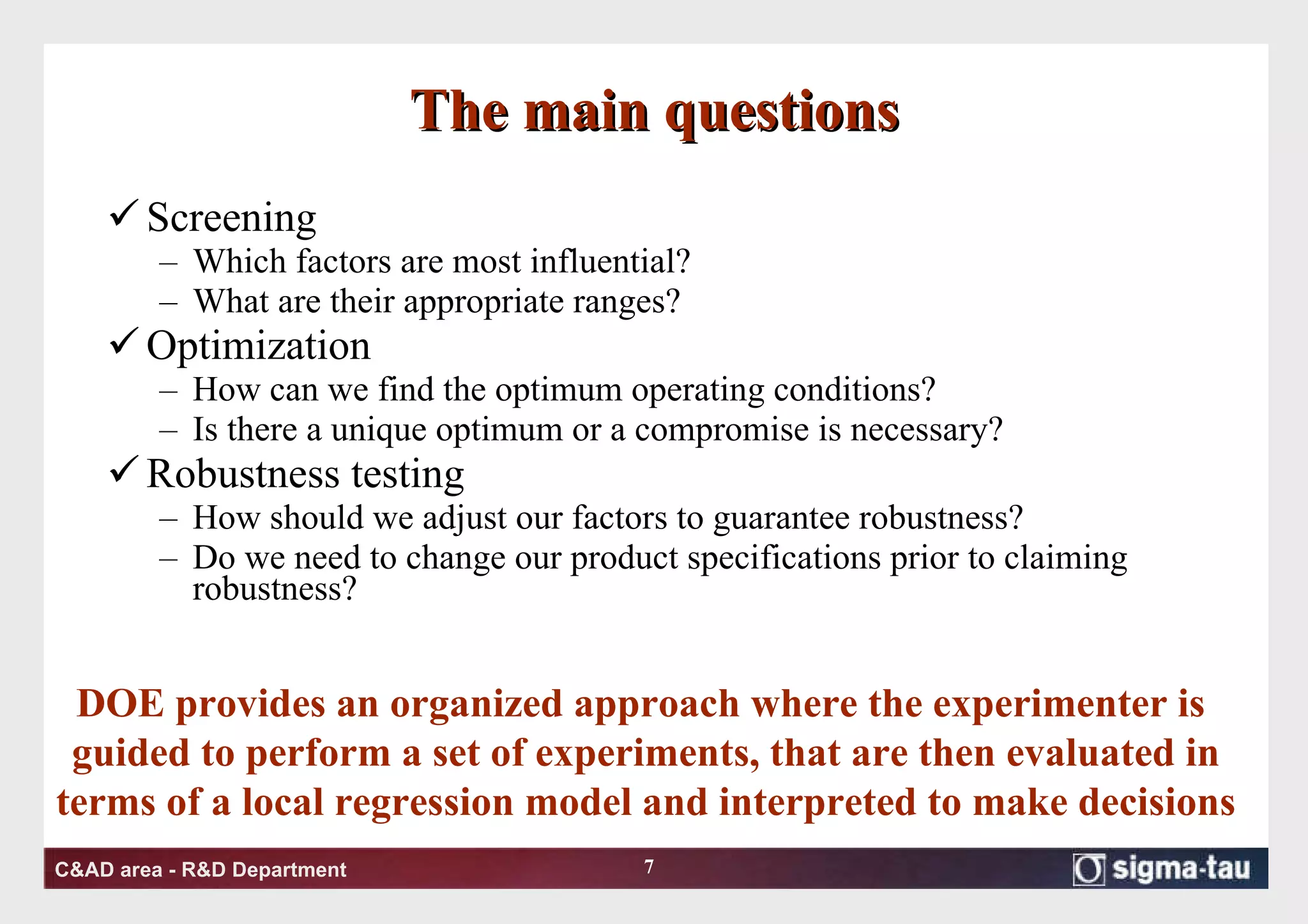The main questions Screening Which factors are most influential? What are their appropriate ranges? Optimization How can we find the optimum operating conditions? Is there a unique optimum or a compromise is necessary? Robustness testing How should we adjust our factors to guarantee robustness? Do we need to change our product specifications prior to claiming robustness? DOE provides an organized approach where the experimenter is  guided to perform a set of experiments, that are then evaluated in terms of a local regression model and interpreted to make decisions 