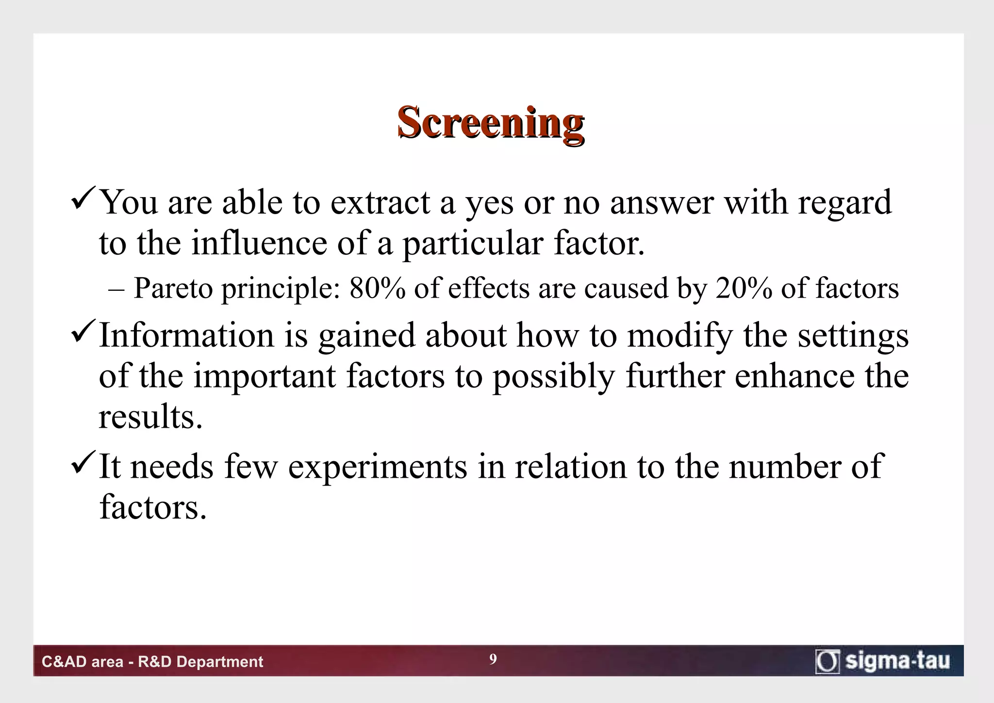Screening  You are able to extract a yes or no answer with regard to the influence of a particular factor.  Pareto principle: 80% of effects are caused by 20% of factors Information is gained about how to modify the settings of the important factors to possibly further enhance the results.  It needs few experiments in relation to the number of factors.  