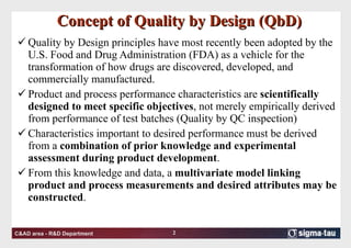 Concept of Quality by Design (QbD) Quality by Design principles have most recently been adopted by the U.S. Food and Drug Administration (FDA) as a vehicle for the transformation of how drugs are discovered, developed, and commercially manufactured.  Product and process performance characteristics are  scientifically designed to meet specific objectives , not merely empirically derived from performance of test batches (Quality by QC inspection) Characteristics important to desired performance must be derived from a  combination of prior knowledge and experimental assessment during product development . From this knowledge and data, a  multivariate model linking product and process measurements and desired attributes may be constructed .  