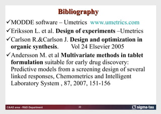 Bibliography MODDE software – Umetrics  www.umetrics.com   Eriksson L. et al.  Design of experiments  –Umetrics Carlson R.&Carlson J.  Design and optimization in organic synthesis . Vol 24 Elsevier 2005 Andersson M. et al  Multivariate methods in tablet formulation  suitable for early drug discovery: Predictive models from a screening design of several linked responses, Chemometrics and Intelligent Laboratory System , 87, 2007, 151-156 