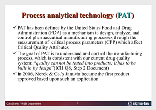 Process analytical technology ( PAT ) PAT has been defined by the United States Food and Drug Administration (FDA) as a mechanism to design, analyze, and control pharmaceutical manufacturing processes through the measurement of  critical process parameters (CPP) which affect Critical Quality Attributes  The goal of PAT is to understand and control the manufacturing process, which is consistent with our current drug quality system: “ quality can not be tested into products; it has to be built in by design ”(ICH Q8, Step 2 Document) In 2006, Merck & Co.’s Januvia became the first product approved based upon such an application  