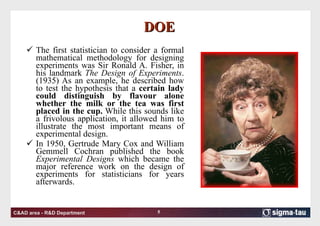 DOE The first statistician to consider a formal mathematical methodology for designing experiments was Sir Ronald A. Fisher, in his landmark  The Design of Experiments . (1935) As an example, he described how to test the hypothesis that a  certain lady could distinguish by flavour alone whether the milk or the tea was first placed in the cup.  While this sounds like a frivolous application, it allowed him to illustrate the most important means of experimental design. In 1950, Gertrude Mary Cox and William Gemmell Cochran published the book  Experimental Designs  which became the major reference work on the design of experiments for statisticians for years afterwards. 