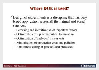 Where DOE is used? Design of experiments is a discipline that has very broad application across all the natural and social sciences:  Screening and identification of important factors Optimization of a pharmaceutical formulation Optimization of analytical instruments Minimization of production costs and pollution Robustness testing of products and processes 