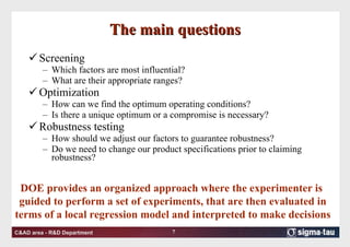 The main questions Screening Which factors are most influential? What are their appropriate ranges? Optimization How can we find the optimum operating conditions? Is there a unique optimum or a compromise is necessary? Robustness testing How should we adjust our factors to guarantee robustness? Do we need to change our product specifications prior to claiming robustness? DOE provides an organized approach where the experimenter is  guided to perform a set of experiments, that are then evaluated in terms of a local regression model and interpreted to make decisions 