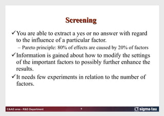 Screening  You are able to extract a yes or no answer with regard to the influence of a particular factor.  Pareto principle: 80% of effects are caused by 20% of factors Information is gained about how to modify the settings of the important factors to possibly further enhance the results.  It needs few experiments in relation to the number of factors.  