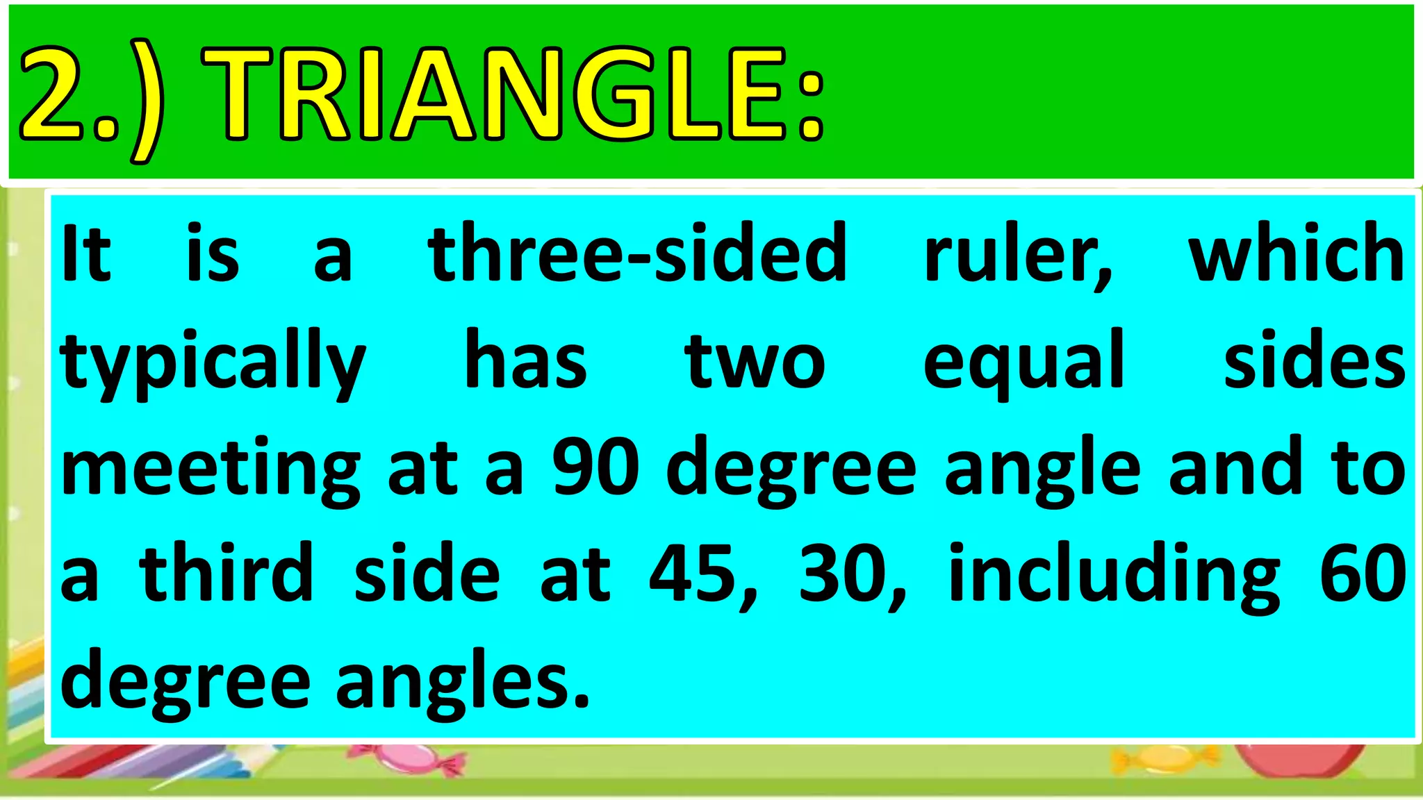 It is a three-sided ruler, which
typically has two equal sides
meeting at a 90 degree angle and to
a third side at 45, 30, including 60
degree angles.
 