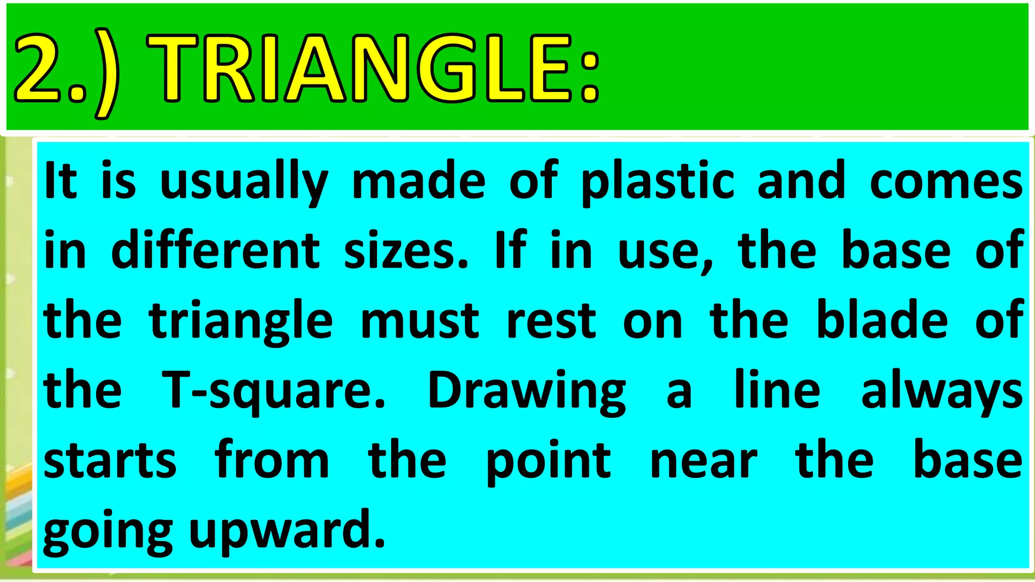 It is usually made of plastic and comes
in different sizes. If in use, the base of
the triangle must rest on the blade of
the T-square. Drawing a line always
starts from the point near the base
going upward.
 