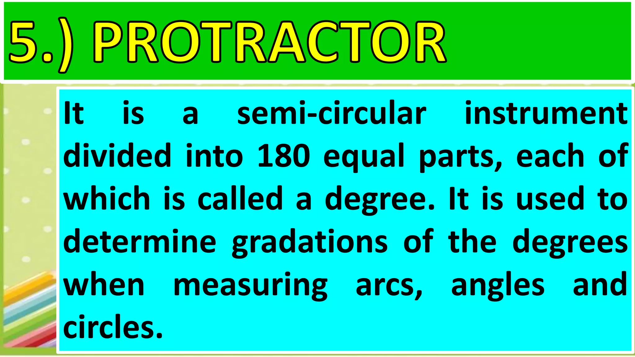 It is a semi-circular instrument
divided into 180 equal parts, each of
which is called a degree. It is used to
determine gradations of the degrees
when measuring arcs, angles and
circles.
 