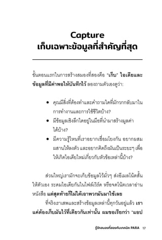 17
รู้จักสมองที่สองกับเทคนิค PARA
Capture
เก็บัเฉพื้าะข�อม้ล่ที่่�สำาคัญที่่�สุด้
ขั�นติอนแริกในการิสุริ้างสุมีองทีี�สุองคือ “เก็บี” ไอเด้ียและ
ข้อม้ลทุี�มีค่าพิอให้บีันทุ่กไว้ ลี่องถามีติัวีเองดีูวี่า:
• คุณมีีสุิ�งทีี�ติ้องทีำแลี่ะคำถามีใดีทีี�มีักวีกกลี่ับมีาใน
การิทีำงานแลี่ะการิใชุ้ชุีวีิติบ้าง?
• มีีข้อมีูลี่เชุิงลี่้กใดีอยู่ในมีือทีี�นำมีาสุริ้างมีูลี่ค่า
ไดี้บ้าง?
• มีีควีามีริู้ไหนทีี�เริาอยากเชุื�อมีโยงกัน อยากผสุมี
ผสุานให้ลี่งติัวีแลี่ะอยากคิดีถ้งมีันเป็นริะยะๆเพื�อ
ให้เกิดีไอเดีียใหมี่เกี�ยวีกับหัวีข้อเหลี่่านี�บ้าง?
สุ่วีนใหญ่เริามีักจะเก็บข้อมีูลี่ไวี้มีั�วีๆ สุ่งอีเมีลี่โน้ติสุั�น
ให้ติัวีเอง ริะดีมีไอเดีียกันในไฟลี่์เวีิริ์ดี หริือจดีโน้ติเวีลี่าอ่าน
หนังสุือ แต่สุด้ทุ้ายก็ไม่ได้้เอาพิวกมันมาใชี้เลย
ทีี�จริิงเริาเสุพแลี่ะสุริ้างข้อมีูลี่เหลี่่านี�ทีุกวีันอยู่แลี่้วี เร็า
แค่ต้องเก็บีมันไว้ทุี�เด้ียวกันเทุ่านั�น ผู้มขอเร็ียกว่า “แอป้
 