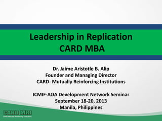 Leadership in Replication
CARD MBA
Dr. Jaime Aristotle B. Alip
Founder and Managing Director
CARD- Mutually Reinforcing Institutions
ICMIF-AOA Development Network Seminar
September 18-20, 2013
Manila, Philippines
 