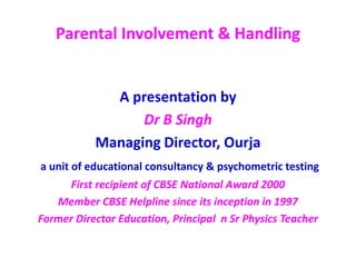Parental Involvement & Handling
A presentation by
Dr B Singh
Managing Director, Ourja
a unit of educational consultancy & psychometric testing
First recipient of CBSE National Award 2000
Member CBSE Helpline since its inception in 1997
Former Director Education, Principal n Sr Physics Teacher
 
