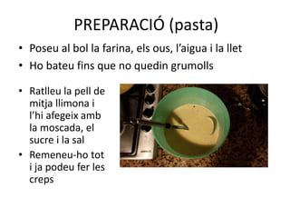 PREPARACIÓ (pasta)
• Poseu al bol la farina, els ous, l’aigua i la llet
• Ho bateu fins que no quedin grumolls
• Ratlleu la pell de
mitja llimona i
l’hi afegeix amb
la moscada, el
sucre i la sal
• Remeneu-ho tot
i ja podeu fer les
creps
 