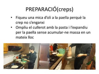 PREPARACIÓ(creps)
• Fiqueu una mica d’oli a la paella perquè la
crep no s’enganxi
• Ompliu el cullerot amb la pasta i l’expandiu
per la paella sense acumular-ne massa en un
mateix lloc
 