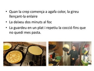 • Quan la crep comença a agafa color, la gireu
llençant-la enlaire
• La deixeu dos minuts al foc
• La guardeu en un plat i repetiu la cocció fins que
no quedi mes pasta.
 