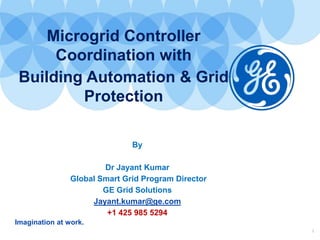 Imagination at work.
1
Microgrid Controller
Coordination with
Building Automation & Grid
Protection
By
Dr Jayant Kumar
Global Smart Grid Program Director
GE Grid Solutions
Jayant.kumar@ge.com
+1 425 985 5294
 