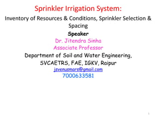 1
Sprinkler Irrigation System:
Inventory of Resources & Conditions, Sprinkler Selection &
Spacing
Speaker
Dr. Jitendra Sinha
Associate Professor
Department of Soil and Water Engineering,
SVCAETRS, FAE, IGKV, Raipur
jsvenusmars@gmail.com
7000633581
 