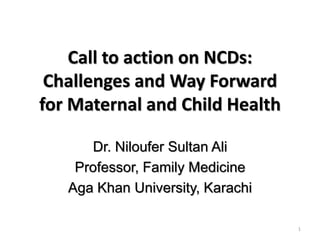 Call to action on NCDs:
Challenges and Way Forward
for Maternal and Child Health
Dr. Niloufer Sultan Ali
Professor, Family Medicine
Aga Khan University, Karachi
1
 