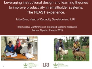 1
Leveraging instructional design and learning theories
to improve productivity in smallholder systems:
The FEAST experience.
Iddo Dror, Head of Capacity Development, ILRI
International Conference on Integrated Systems Research
Ibadan, Nigeria, 5 March 2015
 