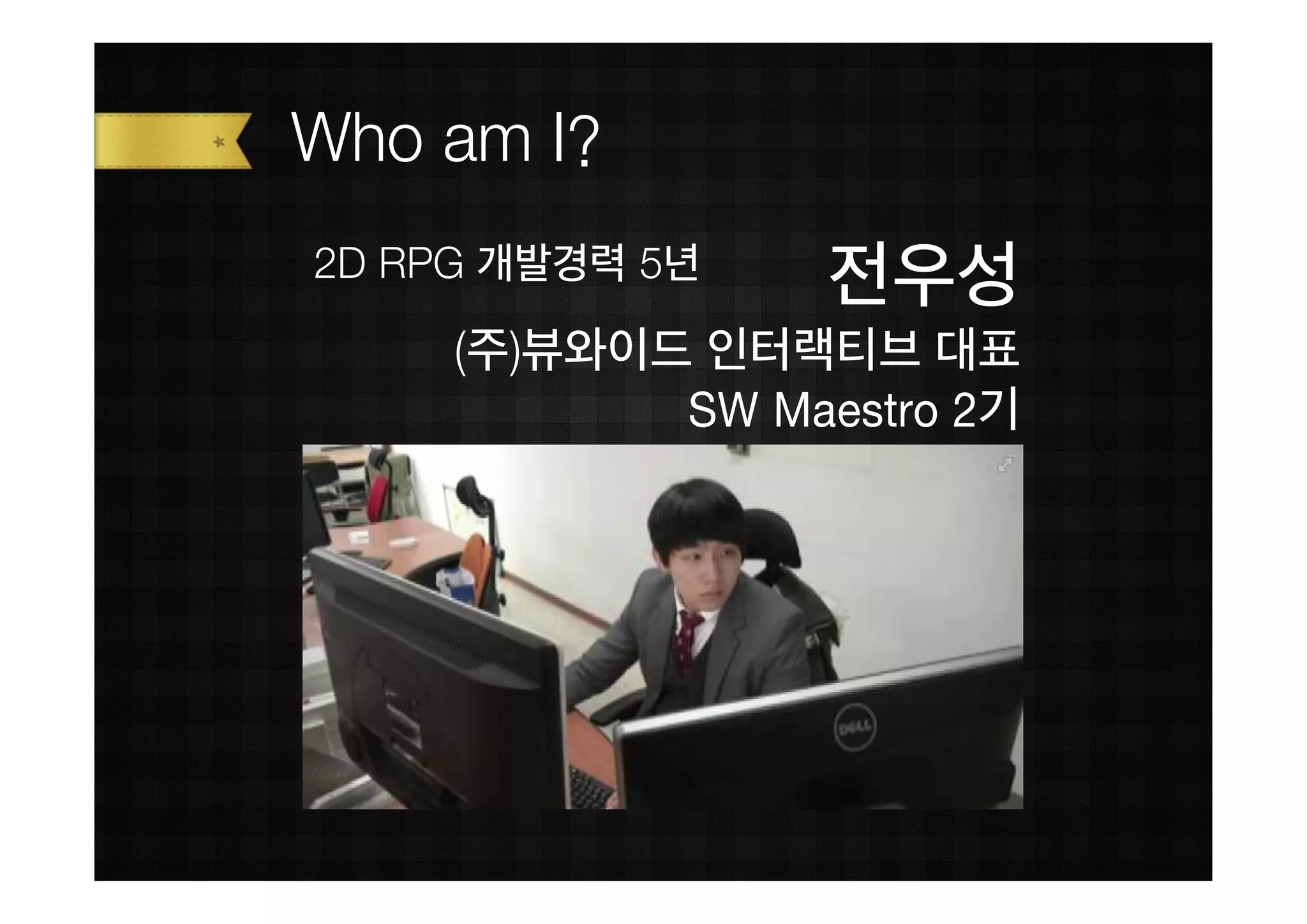 Who am I?
2D RPG 개발경력 5년
                  전우성
     (주)뷰와이드 인터랙티브 대표
            SW Maestro 2기
 