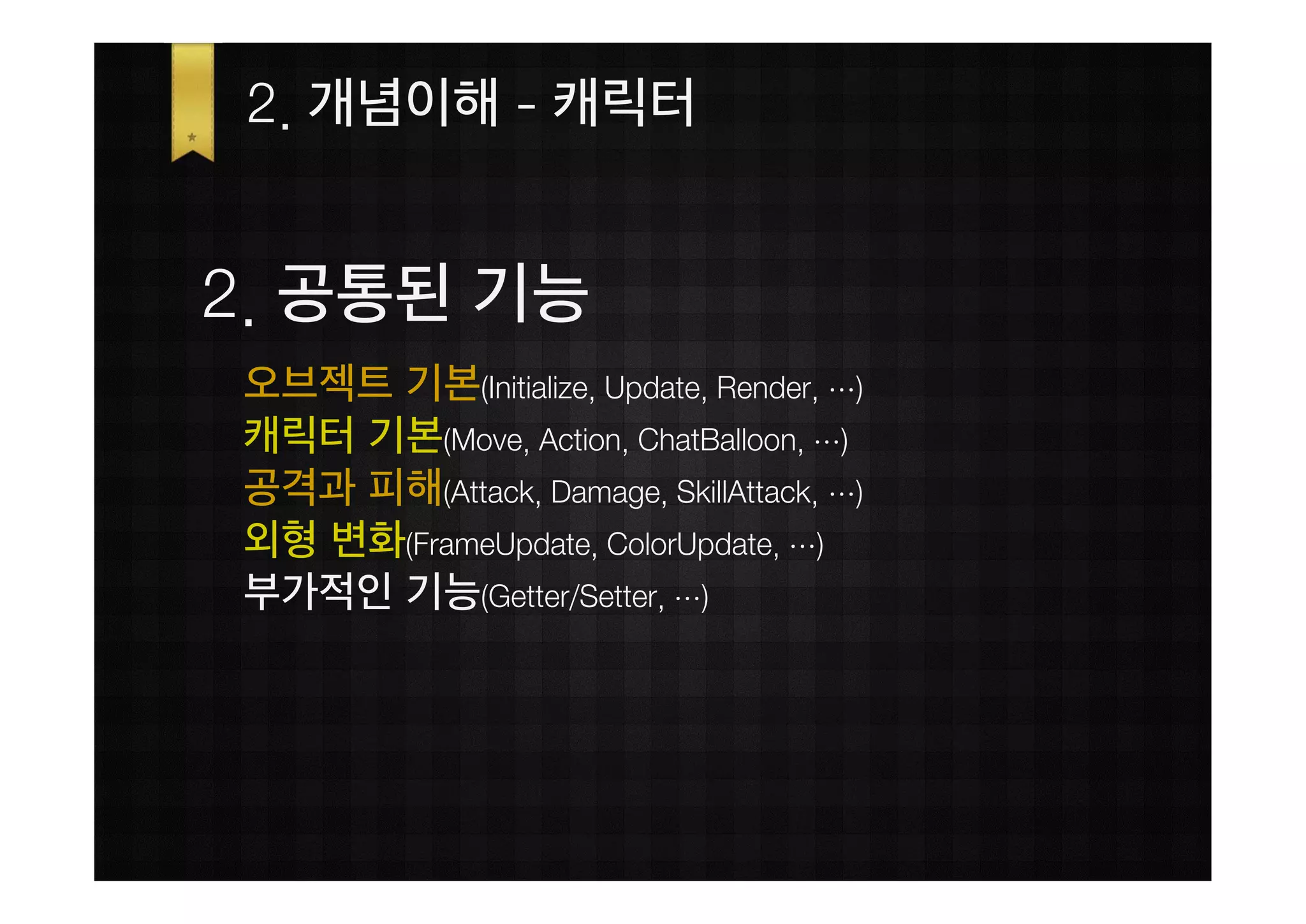 2. 개념이해 - 캐릭터


2. 공통된 기능
오브젝트 기본(Initialize, Update, Render, …)
캐릭터 기본(Move, Action, ChatBalloon, …)
공격과 피해(Attack, Damage, SkillAttack, …)
외형 변화(FrameUpdate, ColorUpdate, …)
부가적인 기능(Getter/Setter, …)
 