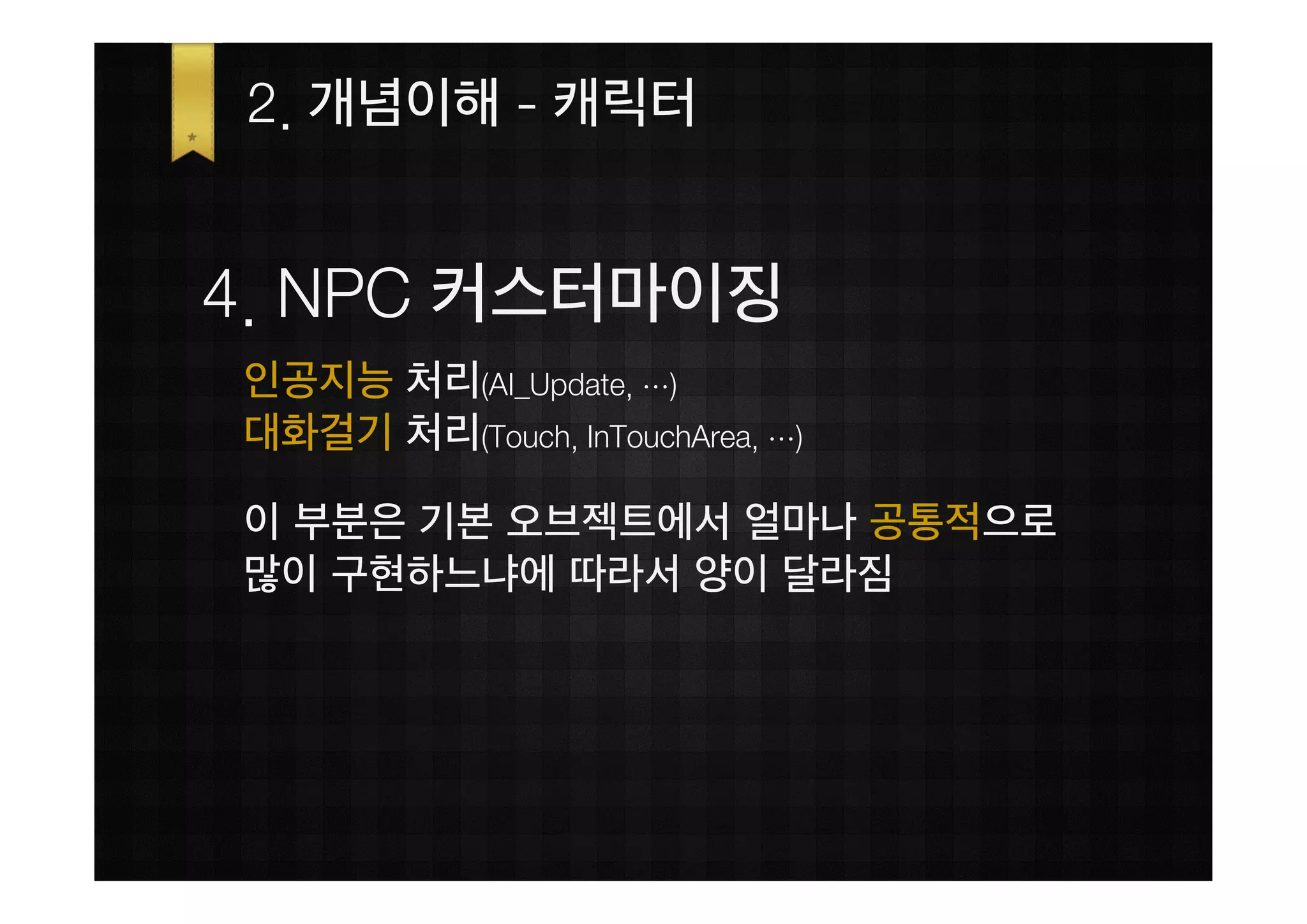 2. 개념이해 - 캐릭터


4. NPC 커스터마이징
인공지능 처리(AI_Update, …)
대화걸기 처리(Touch, InTouchArea, …)

이 부분은 기본 오브젝트에서 얼마나 공통적으로
많이 구현하느냐에 따라서 양이 달라짐
 