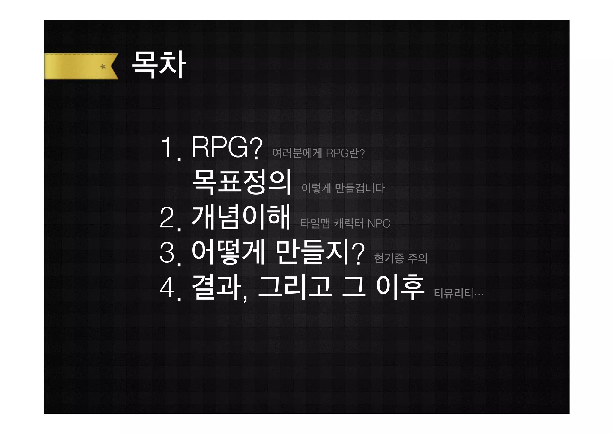 목차

 1. RPG?
       여러분에게 RPG란?


    목표정의  이렇게 만들겁니다


 2. 개념이해  타일맵 캐릭터 NPC


 3. 어떻게 만들지?         현기증 주의


 4. 결과, 그리고 그 이후              티뮤리티…
 