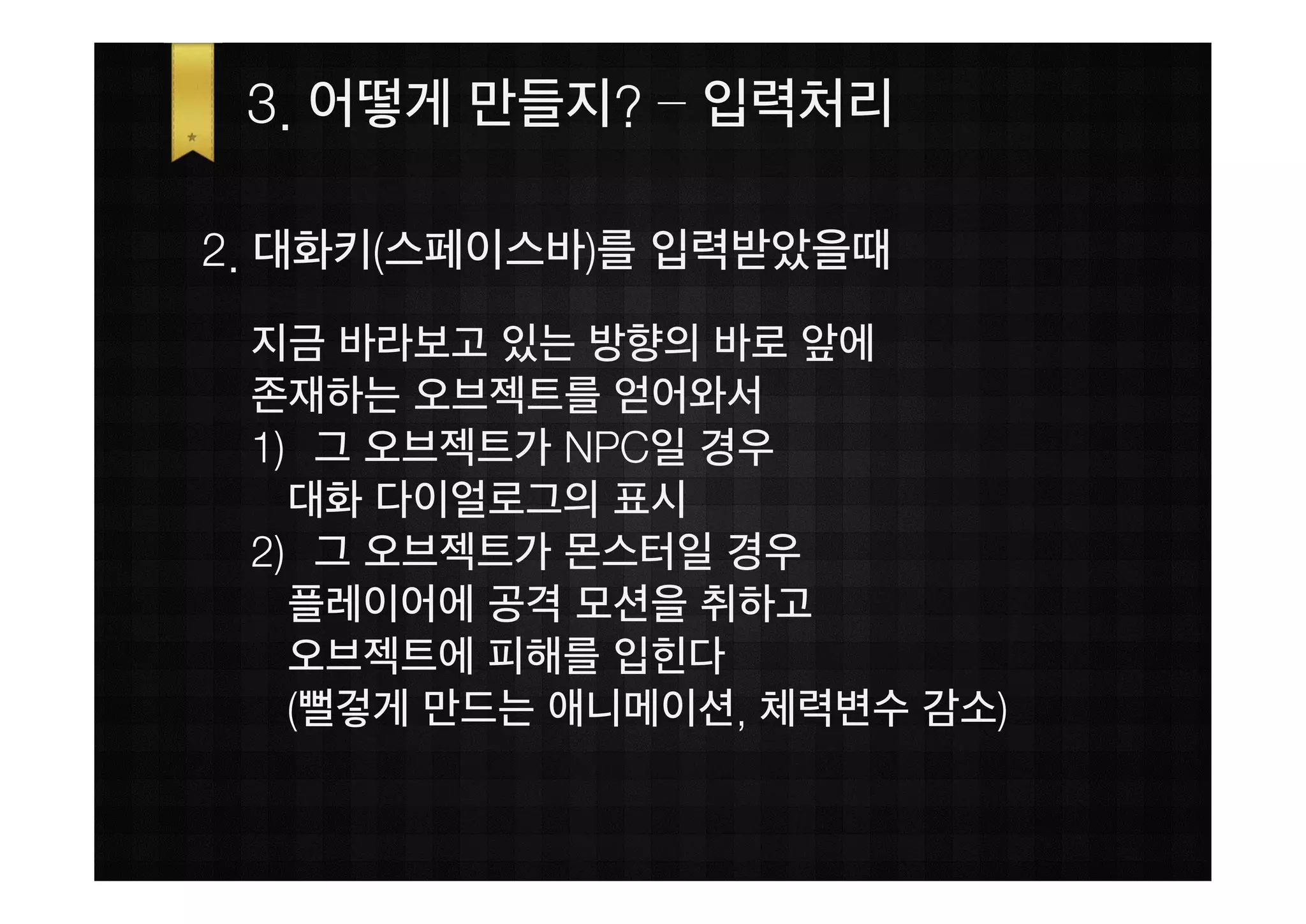 3. 어떻게 만들지? – 입력처리

2. 대화키(스페이스바)를 입력받았을때
 지금 바라보고 있는 방향의 바로 앞에
 존재하는 오브젝트를 얻어와서
 1) 그 오브젝트가 NPC일 경우
   대화 다이얼로그의 표시
 2) 그 오브젝트가 몬스터일 경우
   플레이어에 공격 모션을 취하고
   오브젝트에 피해를 입힌다
   (뻘겋게 만드는 애니메이션, 체력변수 감소)
 