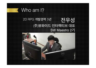Who am I?
2D RPG 개발경력 5년
                  전우성
     (주)뷰와이드 인터랙티브 대표
            SW Maestro 2기
 